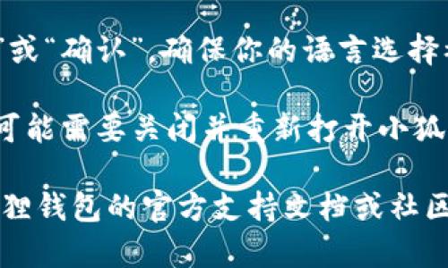 要在小狐狸钱包（MetaMask）中设置语言，你可以按照以下步骤进行：

1. **打开小狐狸钱包**：首先，确保你已经安装了小狐狸钱包的浏览器扩展或移动应用。

2. **访问设置**：在小狐狸钱包的界面中，通常可以在右上角找到一个图标，点击它以打开菜单。选择“设置”选项。

3. **选择语言**：在设置菜单中，查找“语言”选项，点击后会出现可选的语言列表。

4. **选择你想要的语言**：从列表中选择你希望使用的语言，比如中文、英文等。选择后，界面通常会自动更新为你选择的语言。

5. **保存设置**：有些版本可能需要点击“保存”或“确认”，确保你的语言选择被应用。

6. **重启应用（如果需要）**：在某些情况下，你可能需要关闭并重新打开小狐狸钱包，以确保语言设置生效。

如果以上步骤无法解决你的问题，建议查阅小狐狸钱包的官方支持文档或社区论坛，以获取最新的信息和帮助。